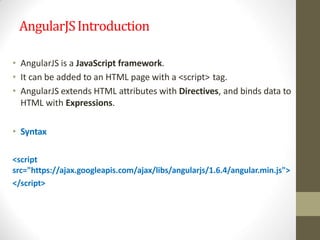 AngularJSIntroduction
• AngularJS is a JavaScript framework.
• It can be added to an HTML page with a <script> tag.
• AngularJS extends HTML attributes with Directives, and binds data to
HTML with Expressions.
• Syntax
<script
src="https://ajax.googleapis.com/ajax/libs/angularjs/1.6.4/angular.min.js">
</script>
 
