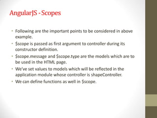AngularJS -Scopes
• Following are the important points to be considered in above
example.
• $scope is passed as first argument to controller during its
constructor definition.
• $scope.message and $scope.type are the models which are to
be used in the HTML page.
• We've set values to models which will be reflected in the
application module whose controller is shapeController.
• We can define functions as well in $scope.
 
