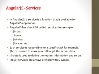 AngularJS -Services
• In AngularJS, a service is a function that is available for
AngularJS application.
• AngularJS has about 30 built-in services for example
• $https:,
• $route,
• $window,
• $location etc.
• Each service is responsible for a specific task for example,
$https: is used to make ajax call to get the server data.
• $route is used to define the routing information and so on.
• Inbuilt services are always prefixed with $ symbol.
 