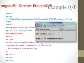 AngularJS – Services: ExampleO/P
r="myCtrl">
<html>
<script
src="https://ajax.googleapis.com/ajax/libs/angularjs/1.6.4/angular.min.js"></s
cript>
<body>
<div ng-app="myApp" ng-controlle
<p>The url of this page is:</p>
<h3>{{myUrl}}</h3>
</div>
<script>
var app = angular.module('myApp', []);
app.controller('myCtrl', function($scope, $location) {
$scope.myUrl = $location.absUrl();
});
</script>
</body>
</html>
 