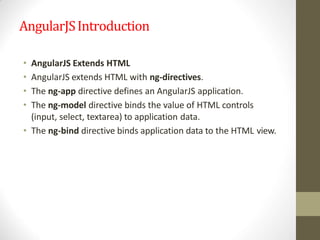 AngularJSIntroduction
• AngularJS Extends HTML
• AngularJS extends HTML with ng-directives.
• The ng-app directive defines an AngularJS application.
• The ng-model directive binds the value of HTML controls
(input, select, textarea) to application data.
• The ng-bind directive binds application data to the HTML view.
 