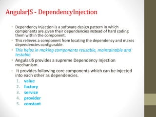 AngularJS - DependencyInjection
• Dependency Injection is a software design pattern in which
components are given their dependencies instead of hard coding
them within the component.
• This relieves a component from locating the dependency and makes
dependencies configurable.
• This helps in making components reusable, maintainable and
testable.
• AngularJS provides a supreme Dependency Injection
mechanism.
• It provides following core components which can be injected
into each other as dependencies.
1. value
2. factory
3. service
4. provider
5. constant
 