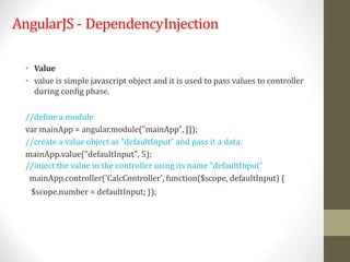 AngularJS - DependencyInjection
• Value
• value is simple javascript object and it is used to pass values to controller
during config phase.
//define a module
var mainApp = angular.module("mainApp", []);
//create a value object as "defaultInput" and pass it a data.
mainApp.value("defaultInput", 5);
//inject the value in the controller using its name "defaultInput"
mainApp.controller('CalcController', function($scope, defaultInput) {
$scope.number = defaultInput; });
 