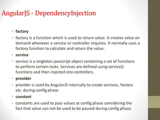 AngularJS - DependencyInjection
• factory
• factory is a function which is used to return value. It creates value on
demand whenever a service or controller requires. It normally uses a
factory function to calculate and return the value.
• service
• service is a singleton javascript object containing a set of functions
to perform certain tasks. Services are defined using service()
functions and then injected into controllers.
• provider
• provider is used by AngularJS internally to create services, factory
etc. during config phase
• constant
• constants are used to pass values at config phase considering the
fact that value can not be used to be passed during config phase.
 