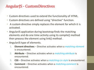 AngularJS - CustomDirectives
• Custom directives used to extend the functionality of HTML.
• Custom directives are defined using "directive" function.
• A custom directive simply replaces the element for which it is
activated.
• AngularJS application during bootstrap finds the matching
elements and do one time activity using its compile() method
then process the element using link() method .
• AngularJS type of elements.
1. Element directives − Directive activates when a matching element
is encountered.
2. Attribute − Directive activates when a matching attribute is
encountered.
3. CSS − Directive activates when a matching css style is encountered.
4. Comment − Directive activates when a matching comment is
encountered.
 