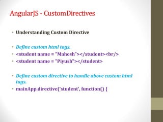 AngularJS - CustomDirectives
• Understanding Custom Directive
• Define custom html tags.
• <student name = "Mahesh"></student><br/>
• <student name = "Piyush"></student>
• Define custom directive to handle above custom html
tags.
• mainApp.directive('student', function() {
 