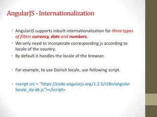 AngularJS -Internationalization
• AngularJS supports inbuilt internationalization for three types
of filters currency, date and numbers.
• We only need to incorporate corresponding js according to
locale of the country.
• By default it handles the locale of the browser.
• For example, to use Danish locale, use following script.
• <script src = "https://code.angularjs.org/1.2.5/i18n/angular-
locale_da-dk.js"></script>
 