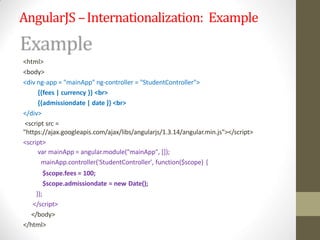 AngularJS –Internationalization: Example
<html>
<body>
<div ng-app = "mainApp" ng-controller = "StudentController">
{{fees | currency }} <br>
{{admissiondate | date }} <br>
</div>
<script src =
"https://ajax.googleapis.com/ajax/libs/angularjs/1.3.14/angular.min.js"></script>
<script>
var mainApp = angular.module("mainApp", []);
mainApp.controller('StudentController', function($scope) {
$scope.fees = 100;
$scope.admissiondate = new Date();
});
</script>
</body>
</html>
 
