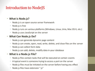Introductionto NodeJS
• What is Node.js?
• Node.js is an open source server framework
• Node.js is free
• Node.js runs on various platforms (Windows, Linux, Unix, Mac OS X, etc.)
• Node.js uses JavaScript on the server
• What Can Node.js Do?
• Node.js can generate dynamic page content
• Node.js can create, open, read, write, delete, and close files on the server
• Node.js can collect form data
• Node.js can add, delete, modify data in your database
• What is a Node.js File?
• Node.js files contain tasks that will be executed on certain events
• A typical event is someone trying to access a port on the server
• Node.js files must be initiated on the server before having any effect
• Node.js files have extension ".js"
 
