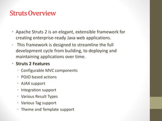 StrutsOverview
• Apache Struts 2 is an elegant, extensible framework for
creating enterprise-ready Java web applications.
• This framework is designed to streamline the full
development cycle from building, to deploying and
maintaining applications over time.
• Struts 2 Features
• Configurable MVC components
• POJO based actions
• AJAX support
• Integration support
• Various Result Types
• Various Tag support
• Theme and Template support
 