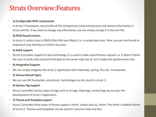 Struts Overview:Features
• 1) Configurable MVC components
• In struts 2 framework, we provide all the components (view components and action) information in
struts.xml file. If we need to change any information, we can simply change it in the xml file.
• 2) POJO based actions
• In struts 2, action class is POJO (Plain Old Java Object) i.e. a simple java class. Here, you are not forced to
implement any interface or inherit any class.
• 3) AJAX support
• Struts 2 provides support to ajax technology. It is used to make asynchronous request i.e. it doesn't block
the user. It sends only required field data to the server side not all. So it makes the performance fast.
• 4) Integration Support
• We can simply integrate the struts 2 application with hibernate, spring, tiles etc. frameworks.
• 5) Various Result Types
• We can use JSP, freemarker, velocity etc. technologies as the result in struts 2.
• 6) Various Tagsupport
• Struts 2 provides various types of tags such as UI tags, Data tags, control tags etc to ease the
development of struts 2 application.
• 7) Theme and Templatesupport
• Struts 2 provides three types of theme support: xhtml, simple and css_xhtml. The xhtml is default theme
of struts 2. Themes and templates can be used for common look and feel.
 