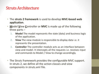 StrutsArchitecture
• The struts 2 framework is used to develop MVC-based web
application.
• Model View Controller or MVC is made up of the following
three parts −
1. Model The model represents the state (data) and business logic
of the application.
2. View The view module is responsible to display data i.e. it
represents the presentation.
3. Controller The controller module acts as an interface between
view and model. It intercepts all the requests i.e. receives input
and commands to Model / View to change accordingly.
• The Struts framework provides the configurable MVC support.
In struts 2, we define all the action classes and view
components in struts.xml file.
 
