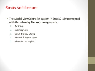 StrutsArchitecture
• The Model-ViewController pattern in Struts2 is implemented
with the following five core components −
1. Actions
2. Interceptors
3. Value Stack / OGNL
4. Results / Result types
5. View technologies
 