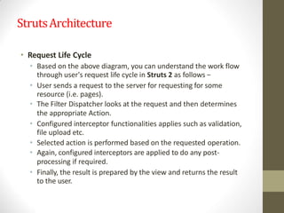 StrutsArchitecture
• Request Life Cycle
• Based on the above diagram, you can understand the work flow
through user's request life cycle in Struts 2 as follows −
• User sends a request to the server for requesting for some
resource (i.e. pages).
• The Filter Dispatcher looks at the request and then determines
the appropriate Action.
• Configured interceptor functionalities applies such as validation,
file upload etc.
• Selected action is performed based on the requested operation.
• Again, configured interceptors are applied to do any post-
processing if required.
• Finally, the result is prepared by the view and returns the result
to the user.
 