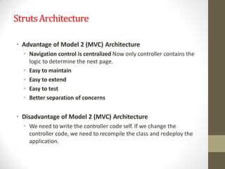 StrutsArchitecture
• Advantage of Model 2 (MVC) Architecture
• Navigation control is centralized Now only controller contains the
logic to determine the next page.
• Easy to maintain
• Easy to extend
• Easy to test
• Better separation of concerns
• Disadvantage of Model 2 (MVC) Architecture
• We need to write the controller code self. If we change the
controller code, we need to recompile the class and redeploy the
application.
 