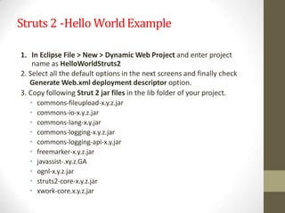 Struts 2 -Hello WorldExample
1. In Eclipse File > New > Dynamic Web Project and enter project
name as HelloWorldStruts2
2. Select all the default options in the next screens and finally check
Generate Web.xml deployment descriptor option.
3. Copy following Strut 2 jar files in the lib folder of your project.
• commons-fileupload-x.y.z.jar
• commons-io-x.y.z.jar
• commons-lang-x.y.jar
• commons-logging-x.y.z.jar
• commons-logging-api-x.y.jar
• freemarker-x.y.z.jar
• javassist-.xy.z.GA
• ognl-x.y.z.jar
• struts2-core-x.y.z.jar
• xwork-core.x.y.z.jar
 