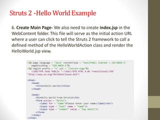 Struts 2 -Hello WorldExample
6. Create Main Page- We also need to create index.jsp in the
WebContent folder. This file will serve as the initial action URL
where a user can click to tell the Struts 2 framework to call a
defined method of the HelloWorldAction class and render the
HelloWorld.jsp view.
 