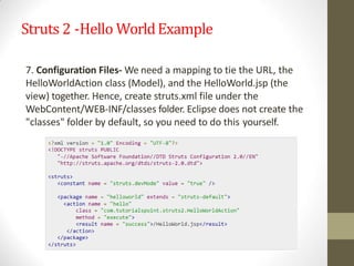 Struts 2 -Hello WorldExample
7. Configuration Files- We need a mapping to tie the URL, the
HelloWorldAction class (Model), and the HelloWorld.jsp (the
view) together. Hence, create struts.xml file under the
WebContent/WEB-INF/classes folder. Eclipse does not create the
"classes" folder by default, so you need to do this yourself.
 