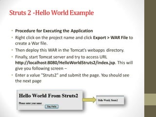 Struts 2 -Hello WorldExample
• Procedure for Executing the Application
• Right click on the project name and click Export > WAR File to
create a War file.
• Then deploy this WAR in the Tomcat's webapps directory.
• Finally, start Tomcat server and try to access URL
http://localhost:8080/HelloWorldStruts2/index.jsp. This will
give you following screen −
• Enter a value "Struts2" and submit the page. You should see
the next page
 
