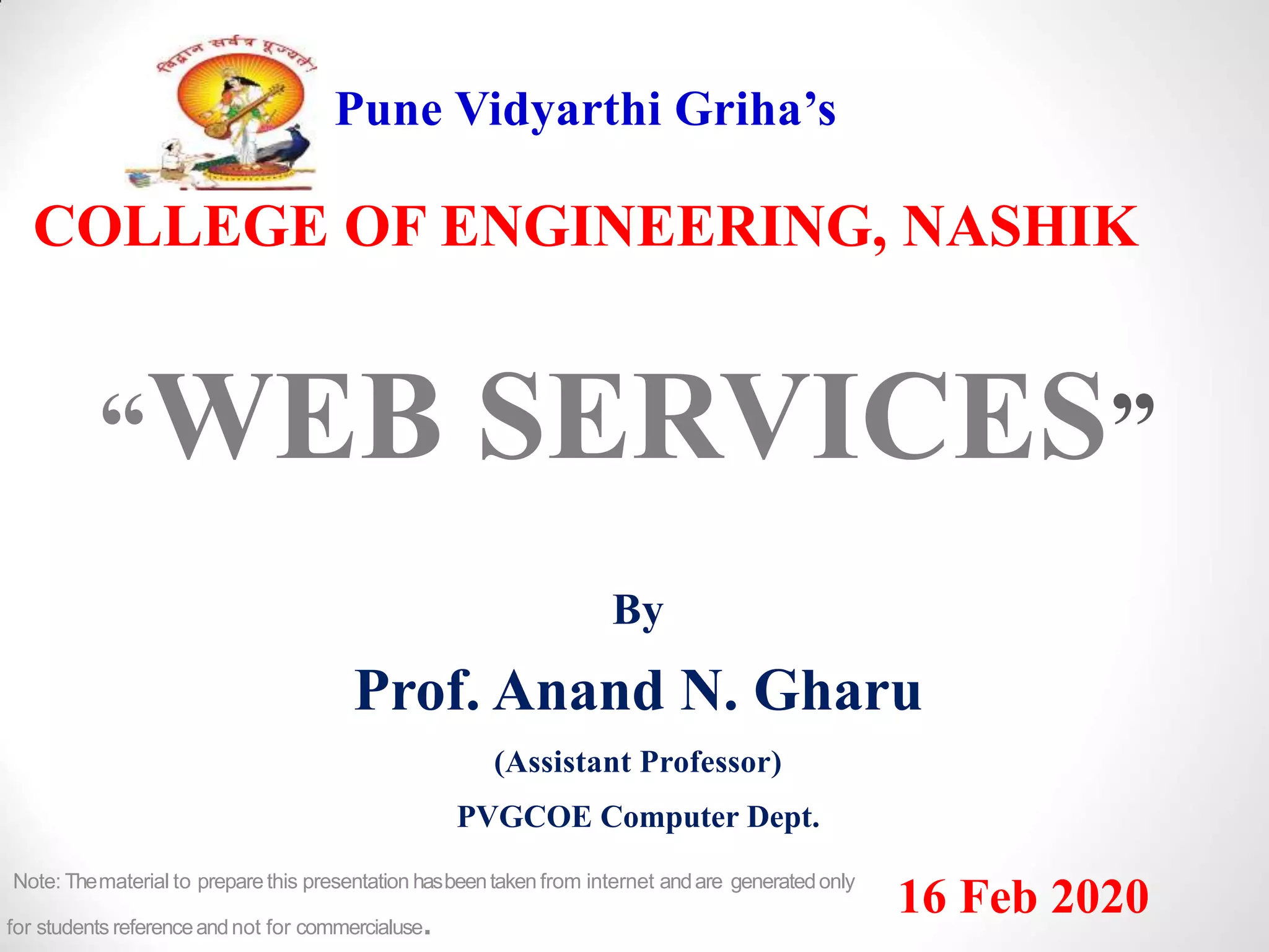 Pune Vidyarthi Griha’s
COLLEGE OF ENGINEERING, NASHIK
“WEB SERVICES”
By
Prof. Anand N. Gharu
(Assistant Professor)
PVGCOE Computer Dept.
16 Feb 2020Note: Thematerial to preparethis presentation hasbeentaken from internet andare generatedonly
for students referenceandnot for commercialuse.
 