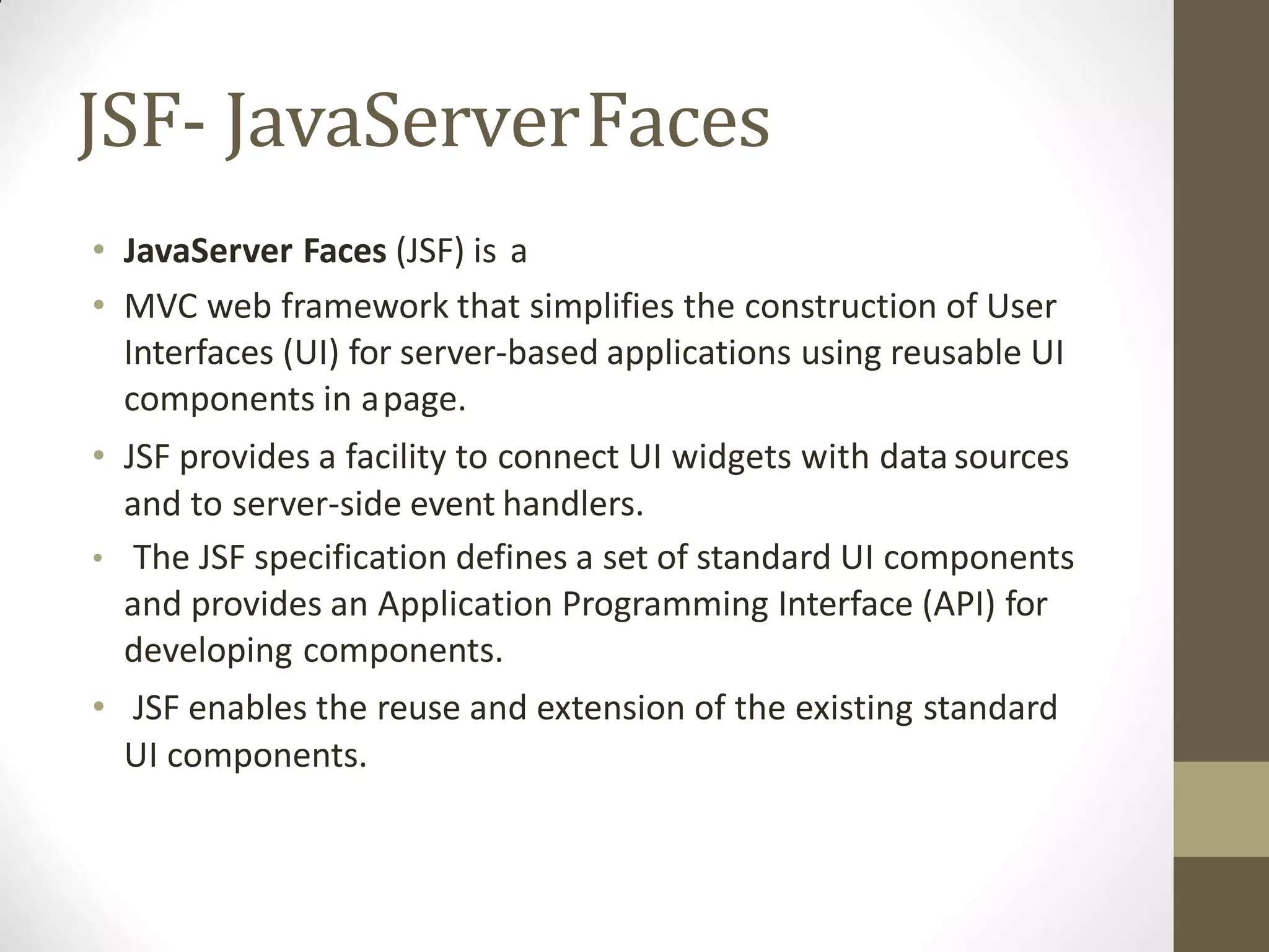 JSF- JavaServerFaces
• JavaServer Faces (JSF) is a
• MVC web framework that simplifies the construction of User
Interfaces (UI) for server-based applications using reusable UI
components in apage.
• JSF provides a facility to connect UI widgets with data sources
and to server-side event handlers.
• The JSF specification defines a set of standard UI components
and provides an Application Programming Interface (API) for
developing components.
• JSF enables the reuse and extension of the existing standard
UI components.
 