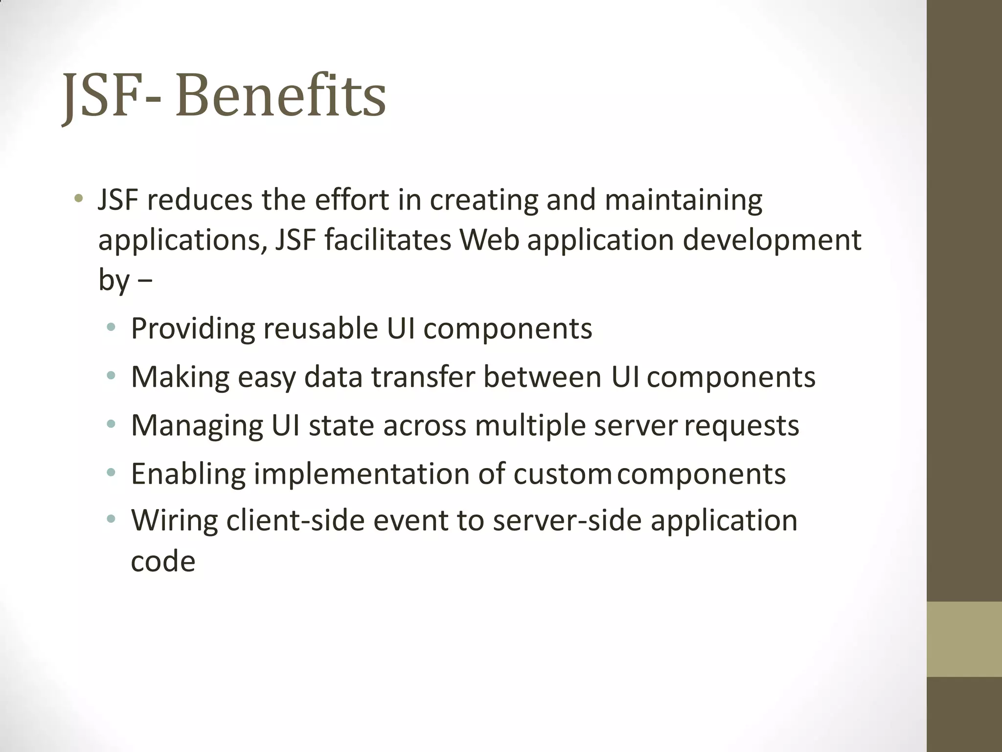 JSF-Benefits
• JSF reduces the effort in creating and maintaining
applications, JSF facilitates Web application development
by −
• Providing reusable UI components
• Making easy data transfer between UI components
• Managing UI state across multiple server requests
• Enabling implementation of customcomponents
• Wiring client-side event to server-side application
code
 