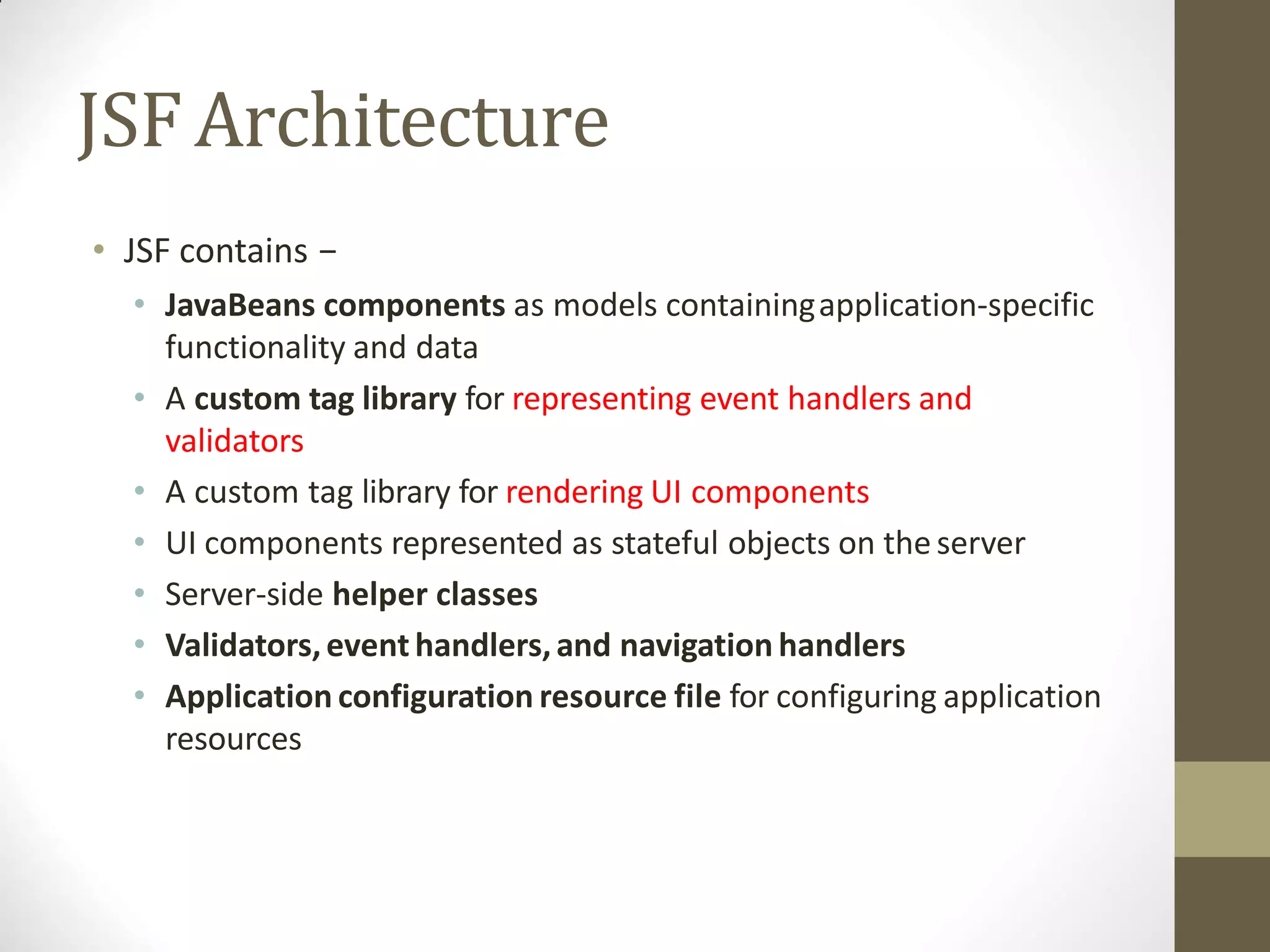 JSFArchitecture
• JSF contains −
• JavaBeans components as models containingapplication-specific
functionality and data
• A custom tag library for representing event handlers and
validators
• A custom tag library for rendering UI components
• UI components represented as stateful objects on the server
• Server-side helper classes
• Validators,event handlers,and navigation handlers
• Application configuration resource file for configuring application
resources
 