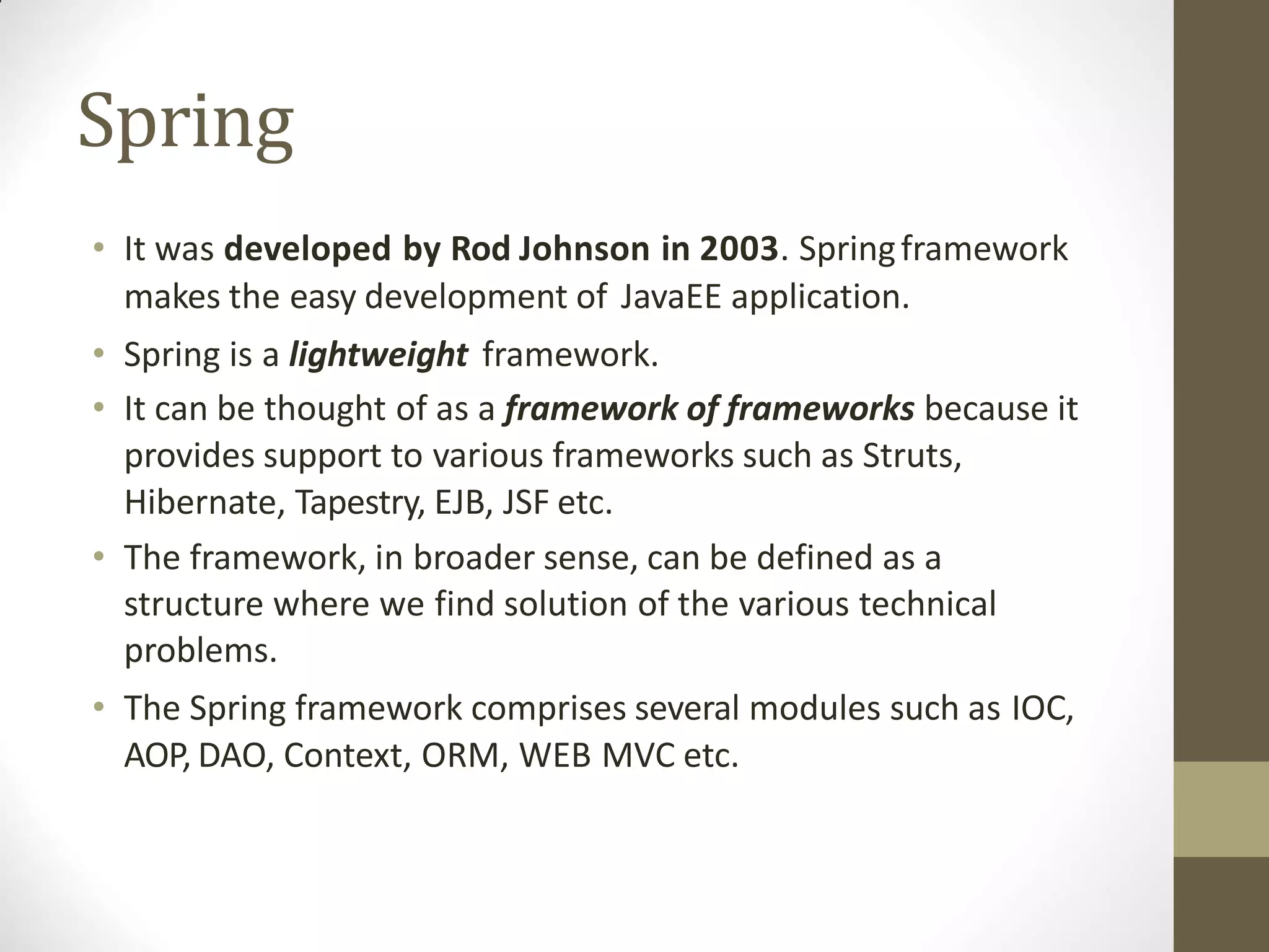 Spring
• It was developed by Rod Johnson in 2003. Springframework
makes the easy development of JavaEE application.
• Spring is a lightweight framework.
• It can be thought of as a framework of frameworks because it
provides support to various frameworks such as Struts,
Hibernate, Tapestry, EJB, JSF etc.
• The framework, in broader sense, can be defined as a
structure where we find solution of the various technical
problems.
• The Spring framework comprises several modules such as IOC,
AOP, DAO, Context, ORM, WEB MVC etc.
 