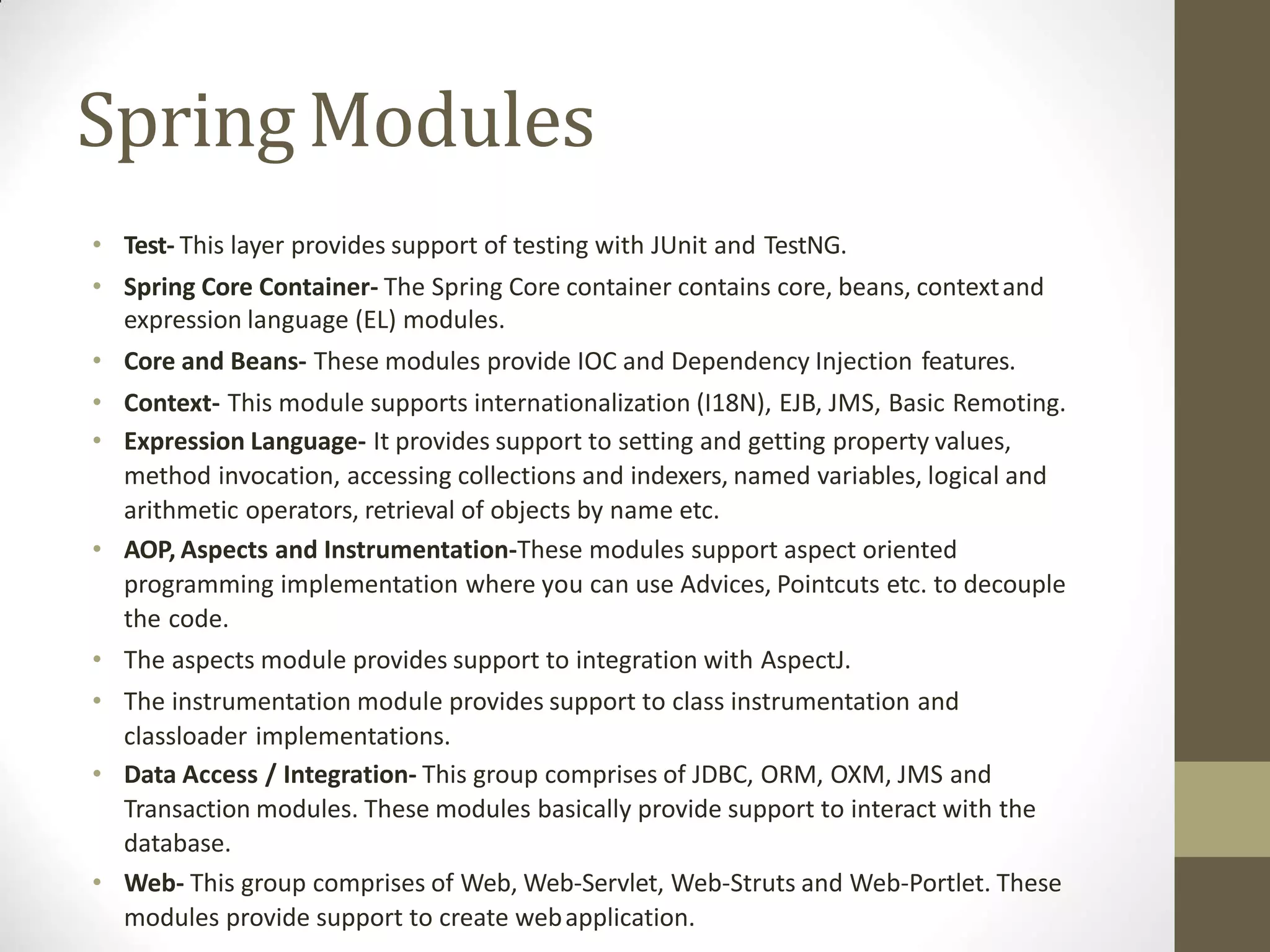 Spring Modules
• Test- This layer provides support of testing with JUnit and TestNG.
• Spring Core Container- The Spring Core container contains core, beans, contextand
expression language (EL) modules.
• Core and Beans- These modules provide IOC and Dependency Injection features.
• Context- This module supports internationalization (I18N), EJB, JMS, Basic Remoting.
• Expression Language- It provides support to setting and getting property values,
method invocation, accessing collections and indexers, named variables, logical and
arithmetic operators, retrieval of objects by name etc.
• AOP, Aspects and Instrumentation-These modules support aspect oriented
programming implementation where you can use Advices, Pointcuts etc. to decouple
the code.
• The aspects module provides support to integration with AspectJ.
• The instrumentation module provides support to class instrumentation and
classloader implementations.
• Data Access / Integration- This group comprises of JDBC, ORM, OXM, JMS and
Transaction modules. These modules basically provide support to interact with the
database.
• Web- This group comprises of Web, Web-Servlet, Web-Struts and Web-Portlet. These
modules provide support to create webapplication.
 