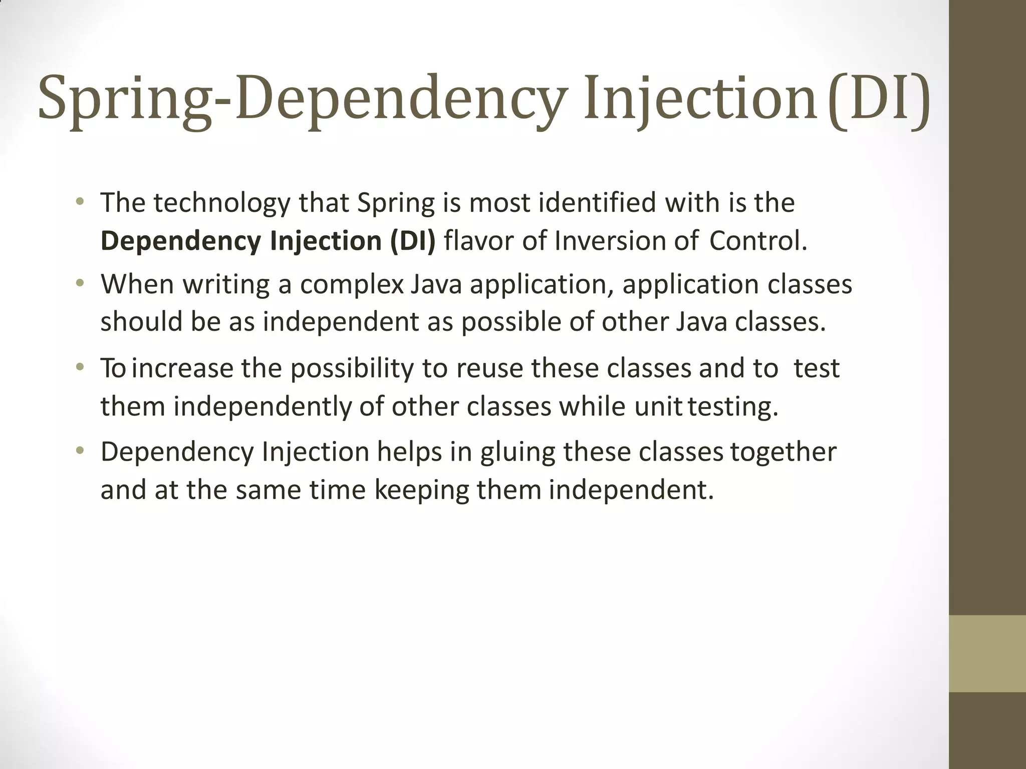 Spring-Dependency Injection(DI)
• The technology that Spring is most identified with is the
Dependency Injection (DI) flavor of Inversion of Control.
• When writing a complex Java application, application classes
should be as independent as possible of other Java classes.
• Toincrease the possibility to reuse these classes and to test
them independently of other classes while unittesting.
• Dependency Injection helps in gluing these classes together
and at the same time keeping them independent.
 