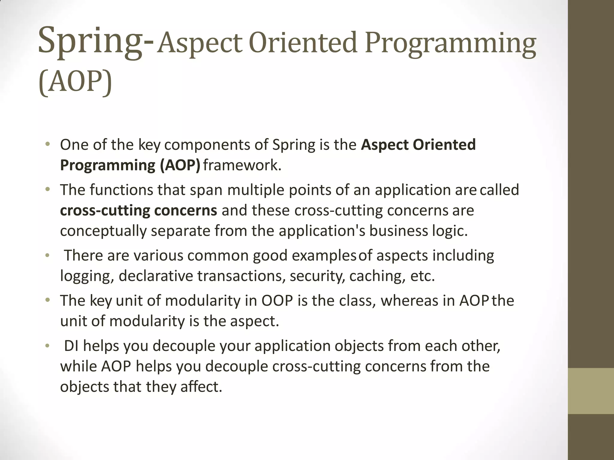 Spring-Aspect Oriented Programming
(AOP)
• One of the key components of Spring is the Aspect Oriented
Programming (AOP)framework.
• The functions that span multiple points of an application arecalled
cross-cutting concerns and these cross-cutting concerns are
conceptually separate from the application's business logic.
• There are various common good examplesof aspects including
logging, declarative transactions, security, caching, etc.
• The key unit of modularity in OOP is the class, whereas in AOPthe
unit of modularity is the aspect.
• DI helps you decouple your application objects from each other,
while AOP helps you decouple cross-cutting concerns from the
objects that they affect.
 