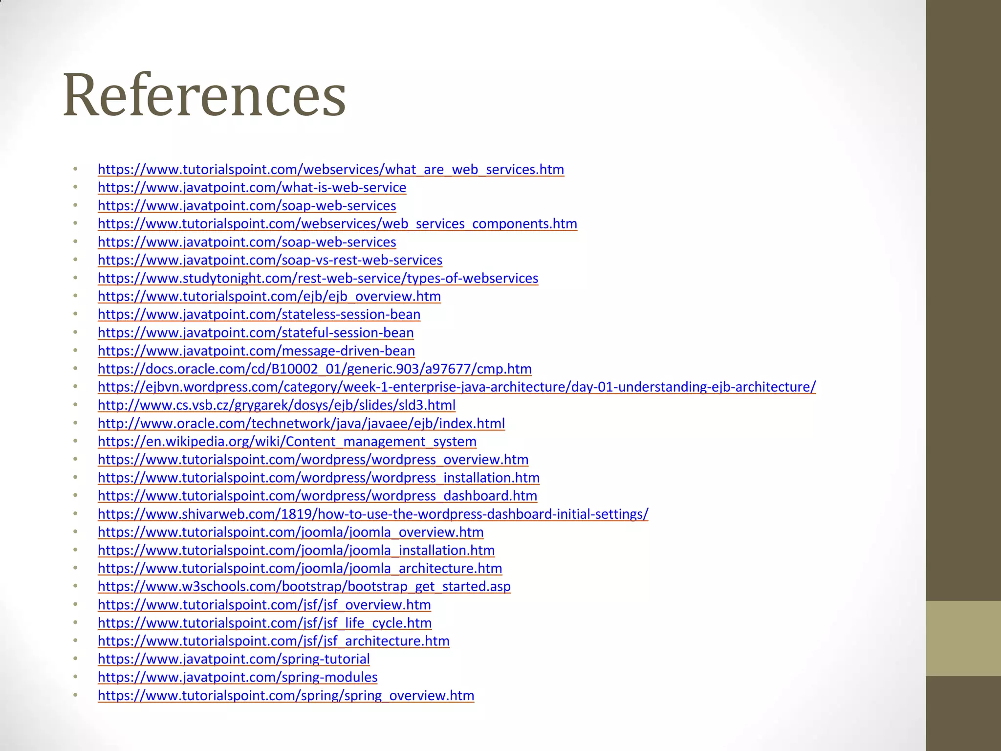 References
• https://www.tutorialspoint.com/webservices/what_are_web_services.htm
• https://www.javatpoint.com/what-is-web-service
• https://www.javatpoint.com/soap-web-services
• https://www.tutorialspoint.com/webservices/web_services_components.htm
• https://www.javatpoint.com/soap-web-services
• https://www.javatpoint.com/soap-vs-rest-web-services
• https://www.studytonight.com/rest-web-service/types-of-webservices
• https://www.tutorialspoint.com/ejb/ejb_overview.htm
• https://www.javatpoint.com/stateless-session-bean
• https://www.javatpoint.com/stateful-session-bean
• https://www.javatpoint.com/message-driven-bean
• https://docs.oracle.com/cd/B10002_01/generic.903/a97677/cmp.htm
• https://ejbvn.wordpress.com/category/week-1-enterprise-java-architecture/day-01-understanding-ejb-architecture/
• http://www.cs.vsb.cz/grygarek/dosys/ejb/slides/sld3.html
• http://www.oracle.com/technetwork/java/javaee/ejb/index.html
• https://en.wikipedia.org/wiki/Content_management_system
• https://www.tutorialspoint.com/wordpress/wordpress_overview.htm
• https://www.tutorialspoint.com/wordpress/wordpress_installation.htm
• https://www.tutorialspoint.com/wordpress/wordpress_dashboard.htm
• https://www.shivarweb.com/1819/how-to-use-the-wordpress-dashboard-initial-settings/
• https://www.tutorialspoint.com/joomla/joomla_overview.htm
• https://www.tutorialspoint.com/joomla/joomla_installation.htm
• https://www.tutorialspoint.com/joomla/joomla_architecture.htm
• https://www.w3schools.com/bootstrap/bootstrap_get_started.asp
• https://www.tutorialspoint.com/jsf/jsf_overview.htm
• https://www.tutorialspoint.com/jsf/jsf_life_cycle.htm
• https://www.tutorialspoint.com/jsf/jsf_architecture.htm
• https://www.javatpoint.com/spring-tutorial
• https://www.javatpoint.com/spring-modules
• https://www.tutorialspoint.com/spring/spring_overview.htm
 