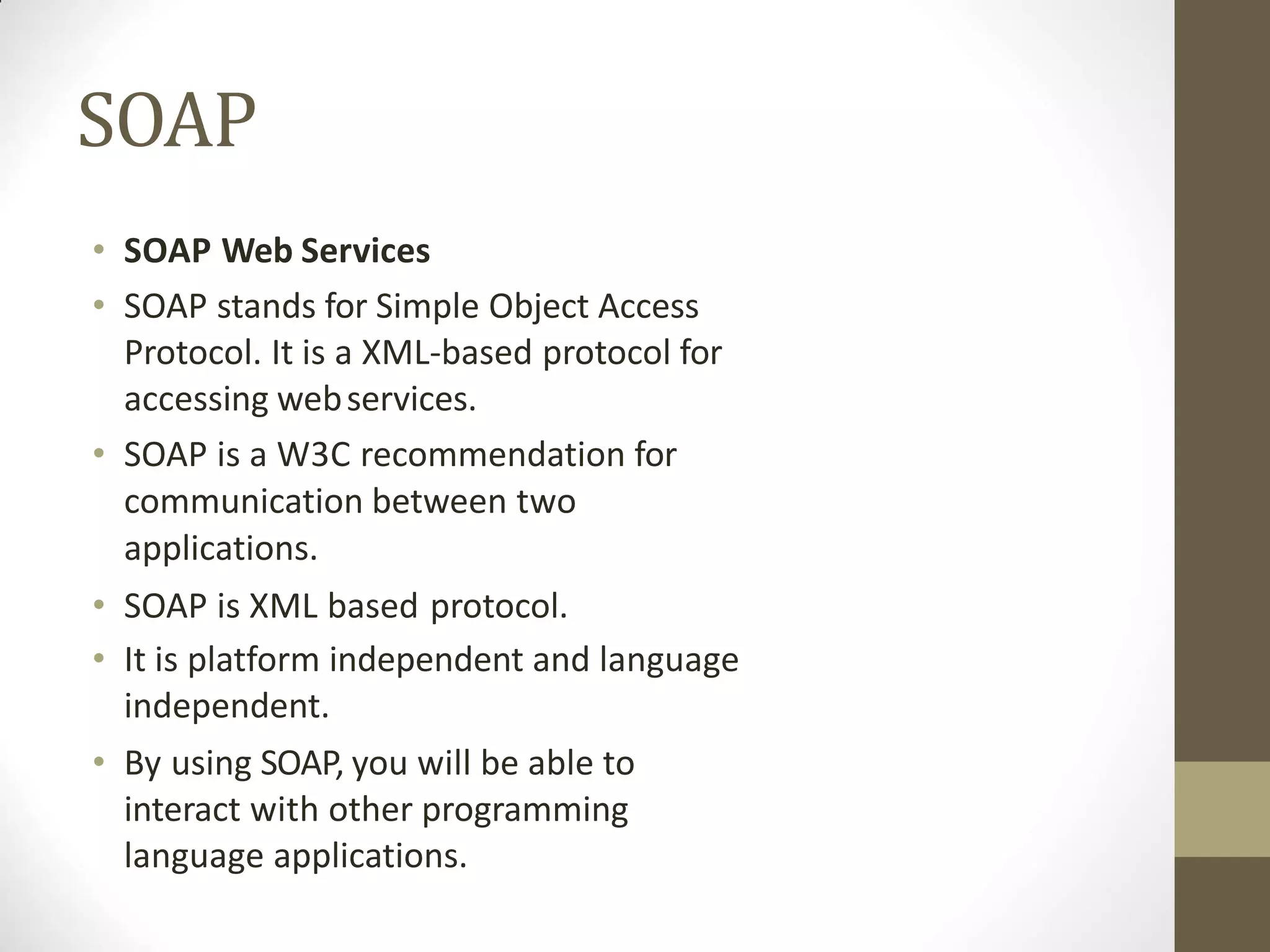 SOAP
• SOAP Web Services
• SOAP stands for Simple Object Access
Protocol. It is a XML-based protocol for
accessing webservices.
• SOAP is a W3C recommendation for
communication between two
applications.
• SOAP is XML based protocol.
• It is platform independent and language
independent.
• By using SOAP, you will be able to
interact with other programming
language applications.
 