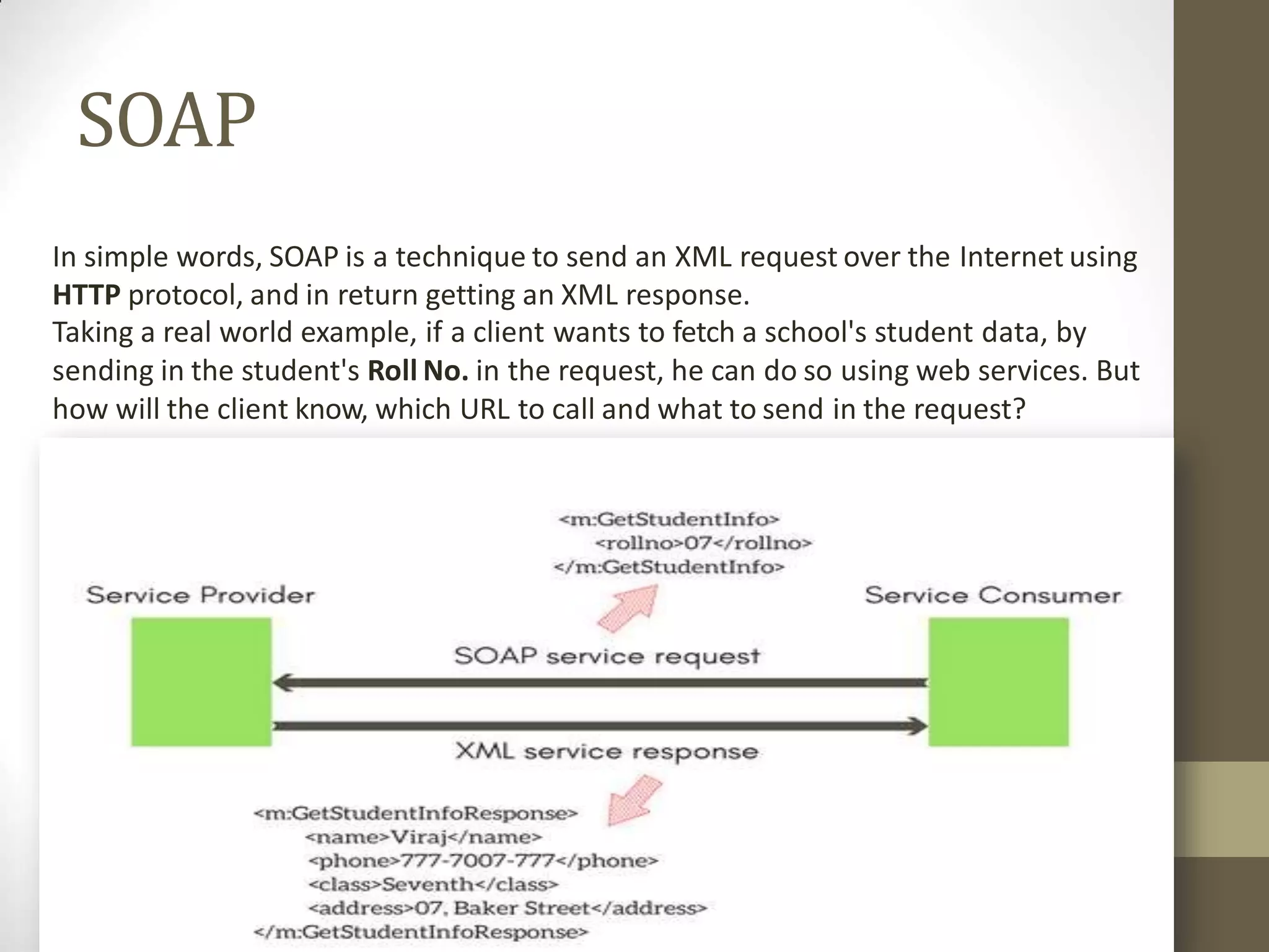SOAP
In simple words, SOAP is a technique to send an XML request over the Internet using
HTTP protocol, and in return getting an XML response.
Taking a real world example, if a client wants to fetch a school's student data, by
sending in the student's Roll No. in the request, he can do so using web services. But
how will the client know, which URL to call and what to send in the request?
 