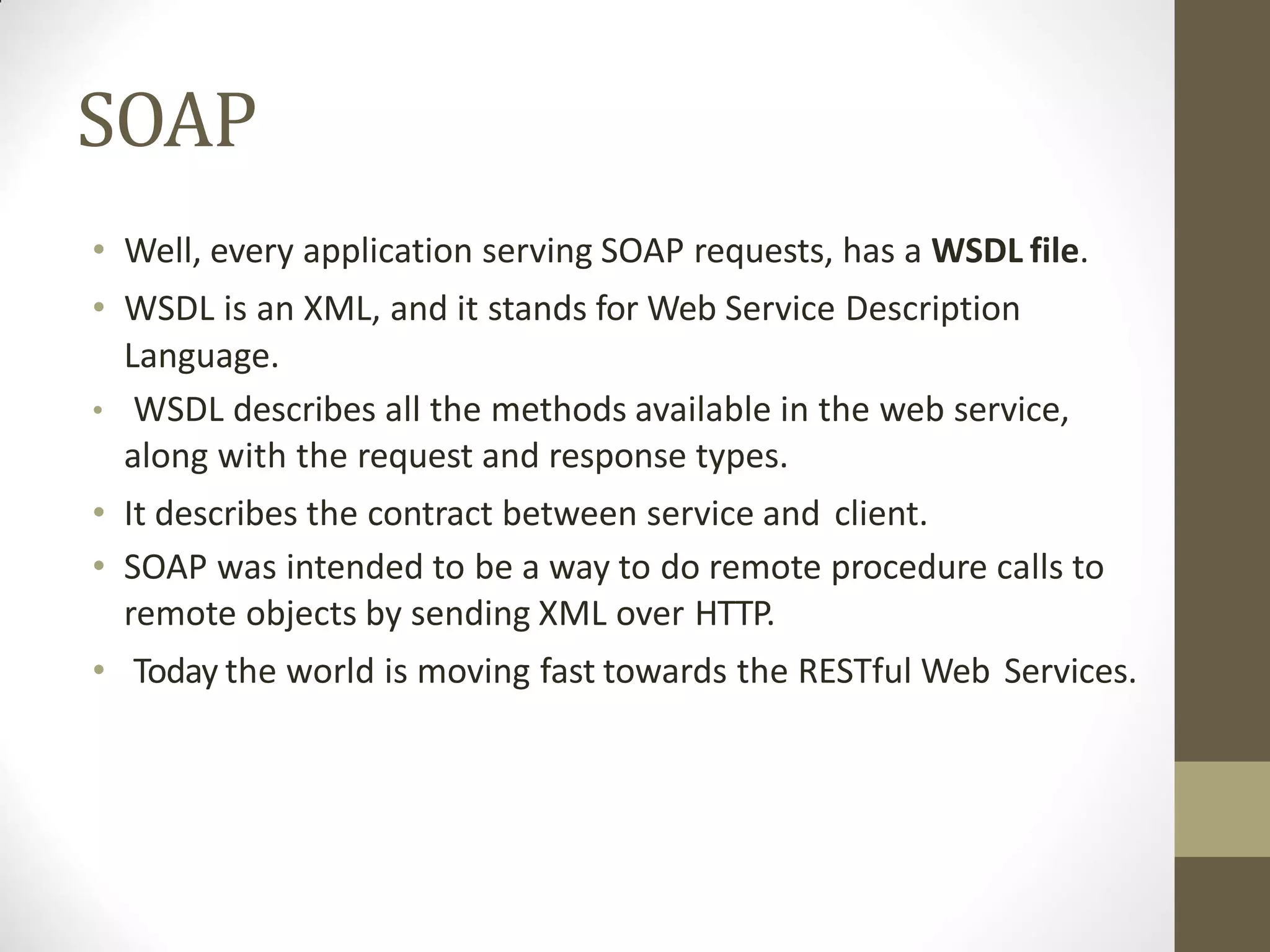 SOAP
• Well, every application serving SOAP requests, has a WSDL file.
• WSDL is an XML, and it stands for Web Service Description
Language.
• WSDL describes all the methods available in the web service,
along with the request and response types.
• It describes the contract between service and client.
• SOAP was intended to be a way to do remote procedure calls to
remote objects by sending XML over HTTP.
• Today the world is moving fast towards the RESTful Web Services.
 