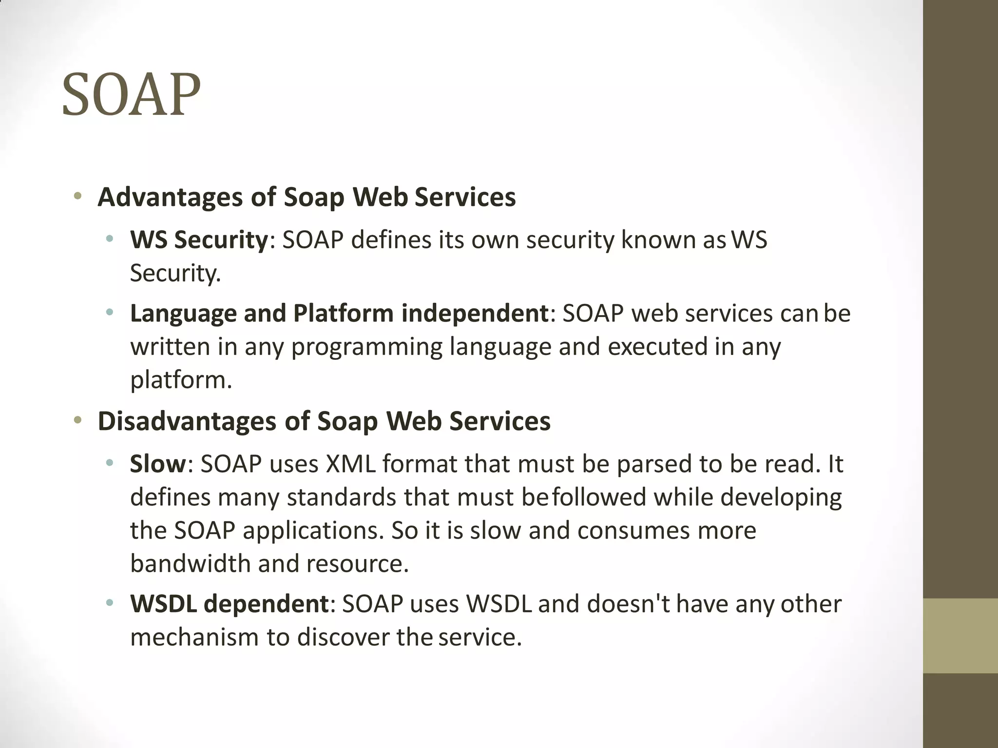 SOAP
• Advantages of Soap Web Services
• WS Security: SOAP defines its own security known asWS
Security.
• Language and Platform independent: SOAP web services canbe
written in any programming language and executed in any
platform.
• Disadvantages of Soap Web Services
• Slow: SOAP uses XML format that must be parsed to be read. It
defines many standards that must befollowed while developing
the SOAP applications. So it is slow and consumes more
bandwidth and resource.
• WSDL dependent: SOAP uses WSDL and doesn't have any other
mechanism to discover the service.
 
