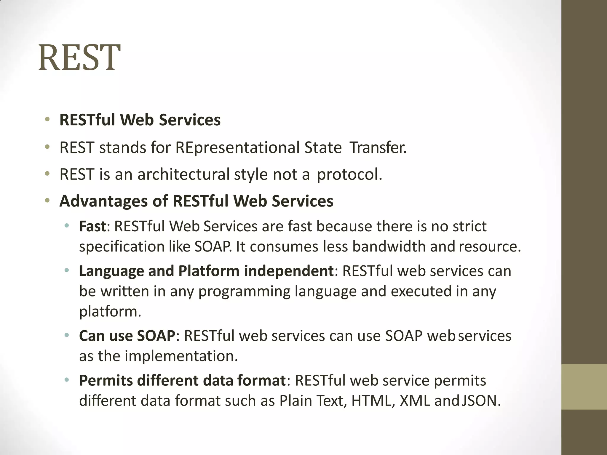REST
• RESTful Web Services
• REST stands for REpresentational State Transfer.
• REST is an architectural style not a protocol.
• Advantages of RESTful Web Services
• Fast: RESTful Web Services are fast because there is no strict
specification like SOAP. It consumes less bandwidth and resource.
• Language and Platform independent: RESTful web services can
be written in any programming language and executed in any
platform.
• Can use SOAP: RESTful web services can use SOAP webservices
as the implementation.
• Permits different data format: RESTful web service permits
different data format such as Plain Text, HTML, XML andJSON.
 