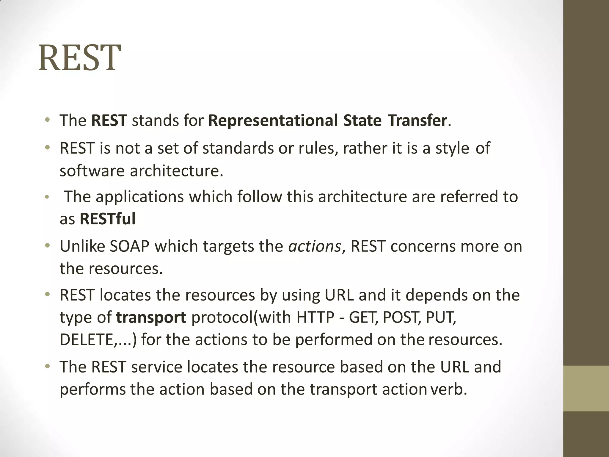 REST
• The REST stands for Representational State Transfer.
• REST is not a set of standards or rules, rather it is a style of
software architecture.
• The applications which follow this architecture are referred to
as RESTful
• Unlike SOAP which targets the actions, REST concerns more on
the resources.
• REST locates the resources by using URL and it depends on the
type of transport protocol(with HTTP - GET, POST, PUT,
DELETE,...) for the actions to be performed on the resources.
• The REST service locates the resource based on the URL and
performs the action based on the transport actionverb.
 