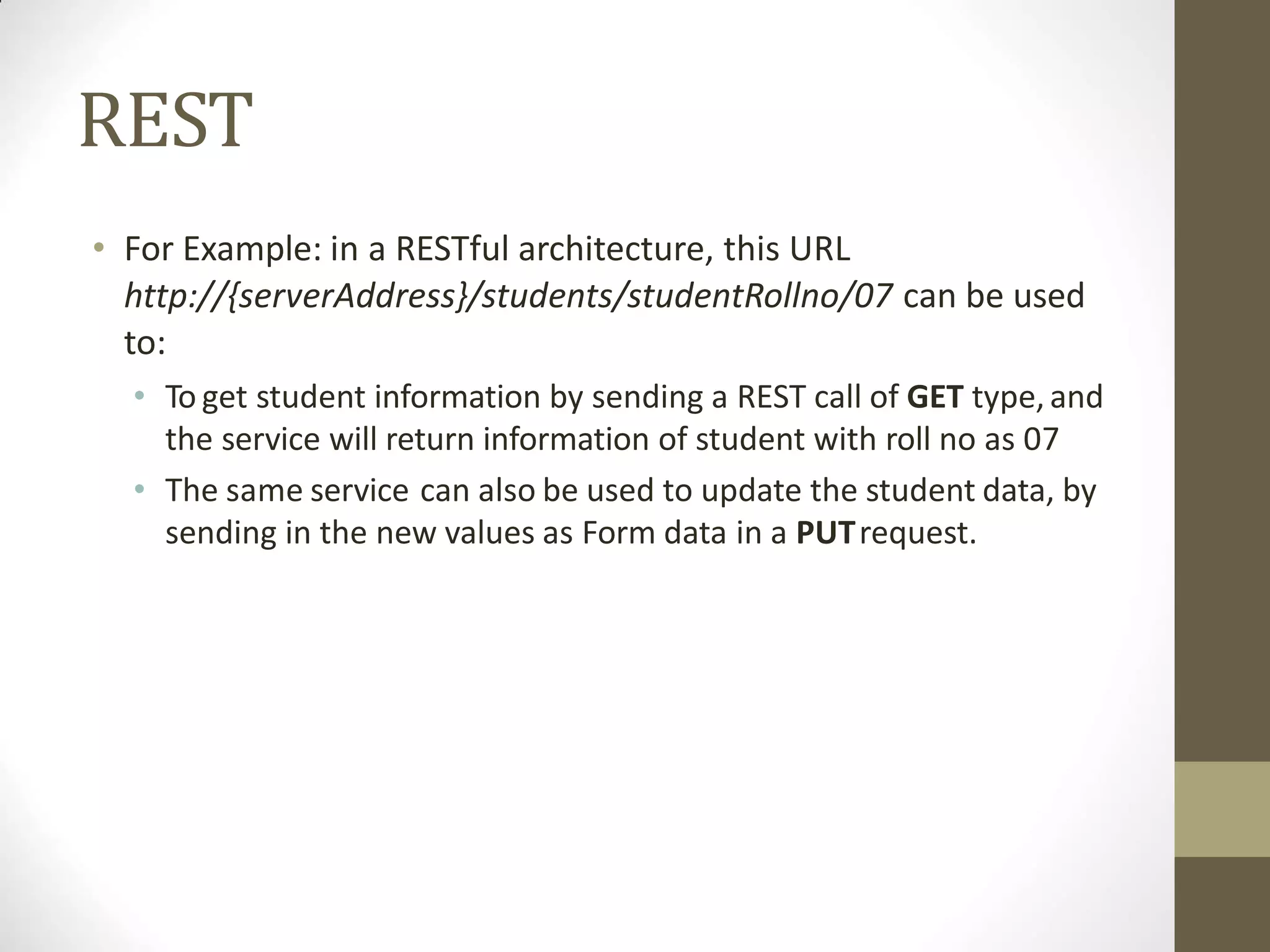 REST
• For Example: in a RESTful architecture, this URL
http://{serverAddress}/students/studentRollno/07 can be used
to:
• To get student information by sending a REST call of GET type,and
the service will return information of student with roll no as 07
• The same service can also be used to update the student data, by
sending in the new values as Form data in a PUTrequest.
 