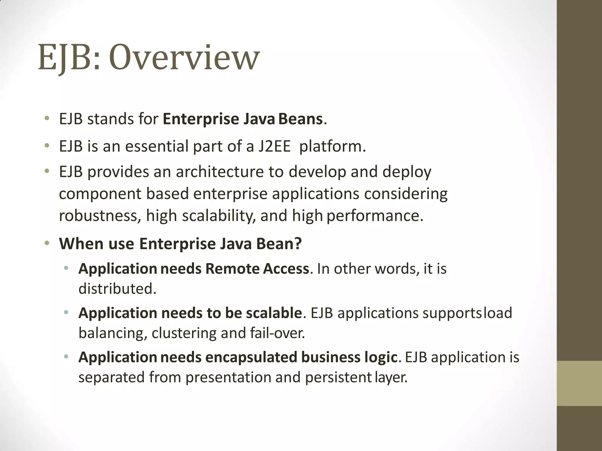 EJB: Overview
• EJB stands for Enterprise JavaBeans.
• EJB is an essential part of a J2EE platform.
• EJB provides an architecture to develop and deploy
component based enterprise applications considering
robustness, high scalability, and high performance.
• When use Enterprise Java Bean?
• Application needs Remote Access. In other words, it is
distributed.
• Application needs to be scalable. EJB applications supportsload
balancing, clustering and fail-over.
• Application needs encapsulated business logic.EJB application is
separated from presentation and persistentlayer.
 