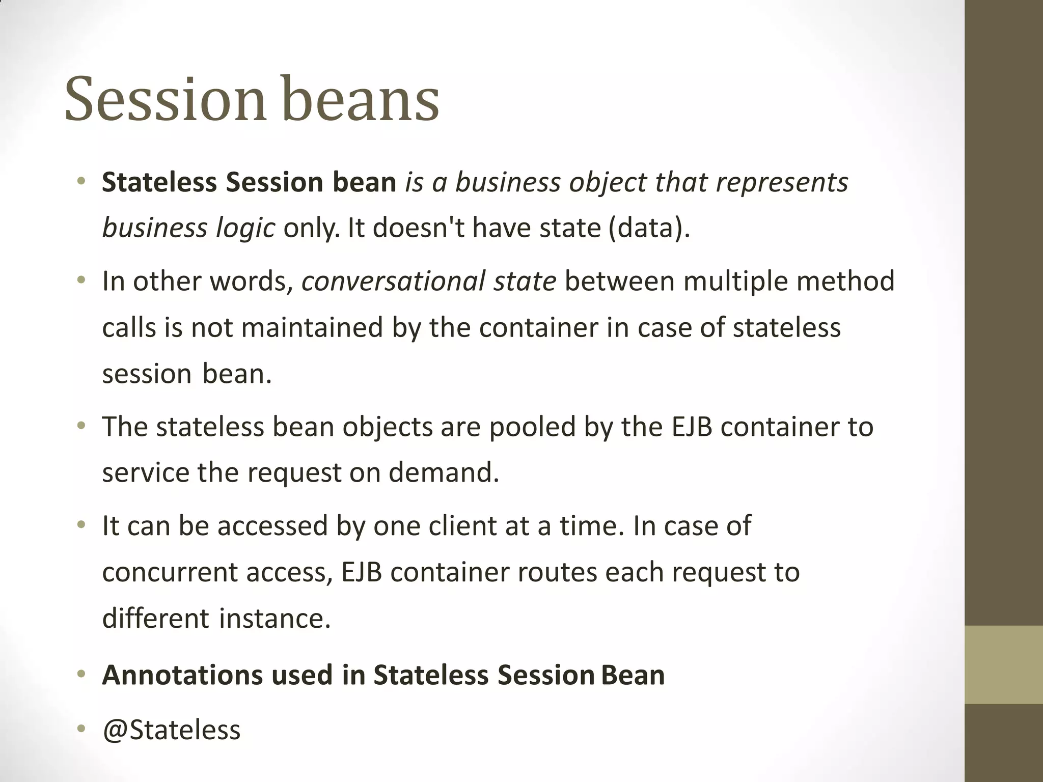• Stateless Session bean is a business object that represents
business logic only. It doesn't have state (data).
• In other words, conversational state between multiple method
calls is not maintained by the container in case of stateless
session bean.
• The stateless bean objects are pooled by the EJB container to
service the request on demand.
• It can be accessed by one client at a time. In case of
concurrent access, EJB container routes each request to
different instance.
• Annotations used in Stateless Session Bean
• @Stateless
Sessionbeans
 