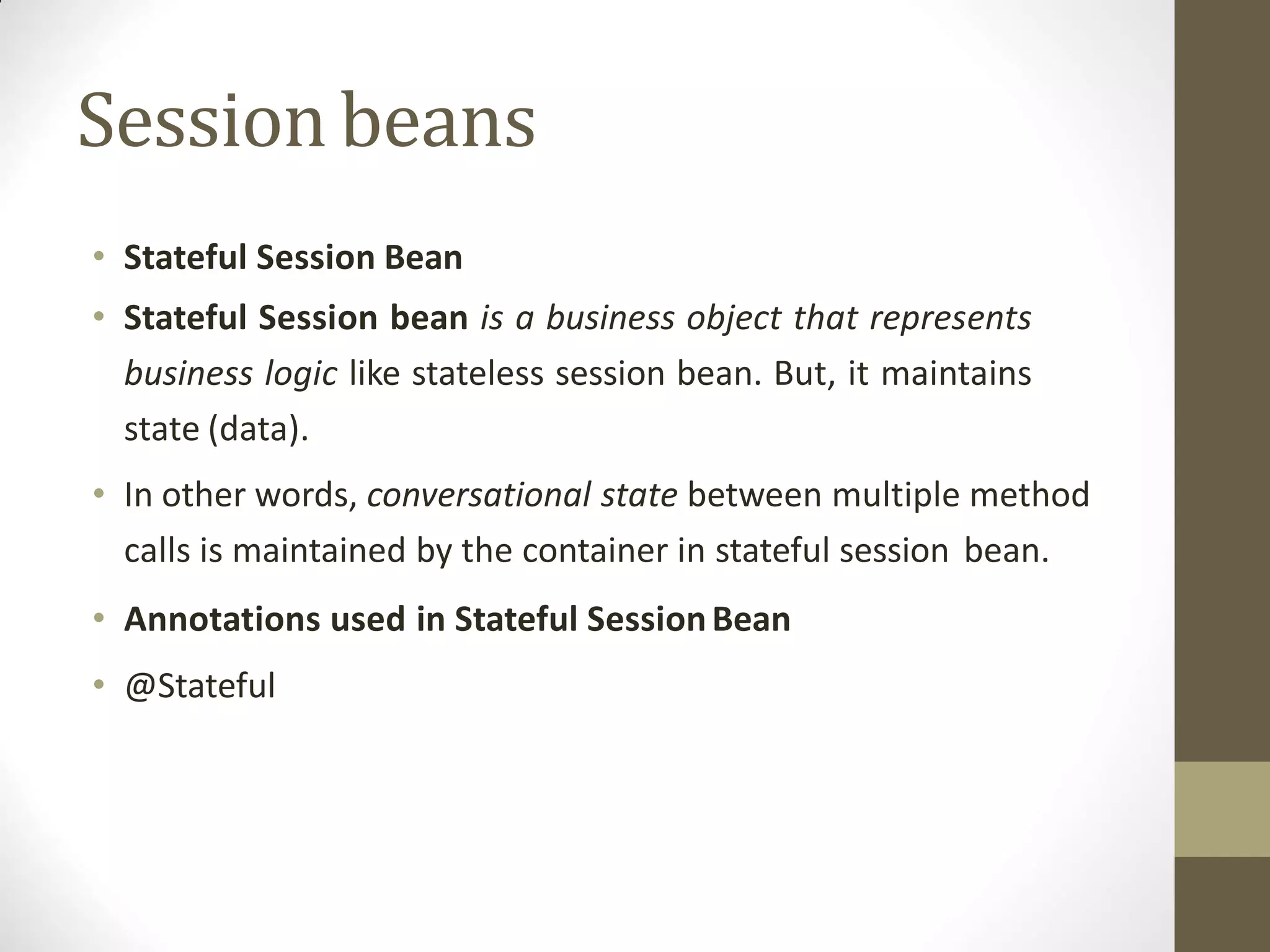 Sessionbeans
• Stateful Session Bean
• Stateful Session bean is a business object that represents
business logic like stateless session bean. But, it maintains
state (data).
• In other words, conversational state between multiple method
calls is maintained by the container in stateful session bean.
• Annotations used in Stateful SessionBean
• @Stateful
 