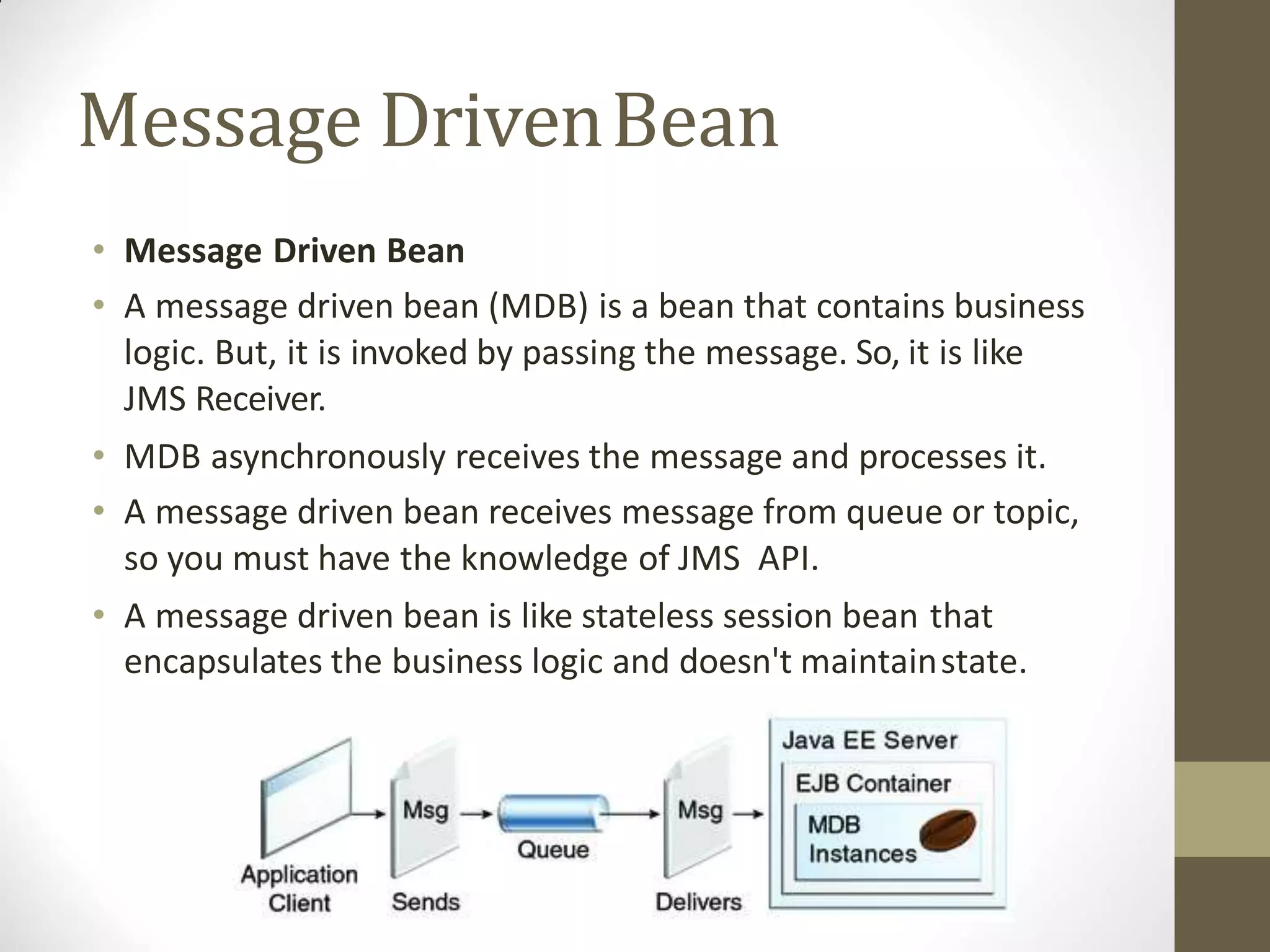 Message DrivenBean
• Message Driven Bean
• A message driven bean (MDB) is a bean that contains business
logic. But, it is invoked by passing the message. So, it is like
JMS Receiver.
• MDB asynchronously receives the message and processes it.
• A message driven bean receives message from queue or topic,
so you must have the knowledge of JMS API.
• A message driven bean is like stateless session bean that
encapsulates the business logic and doesn't maintainstate.
 