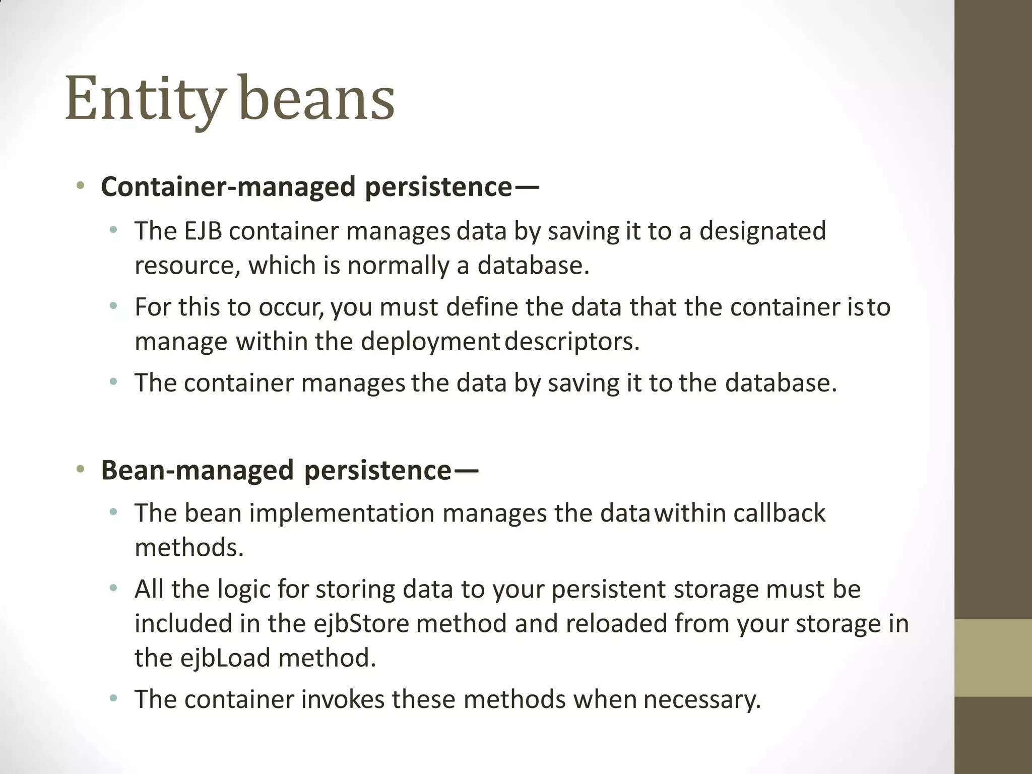 Entitybeans
• Container-managed persistence—
• The EJB container manages data by saving it to a designated
resource, which is normally a database.
• For this to occur, you must define the data that the container isto
manage within the deploymentdescriptors.
• The container manages the data by saving it to the database.
• Bean-managed persistence—
• The bean implementation manages the datawithin callback
methods.
• All the logic for storing data to your persistent storage must be
included in the ejbStore method and reloaded from your storage in
the ejbLoad method.
• The container invokes these methods when necessary.
 