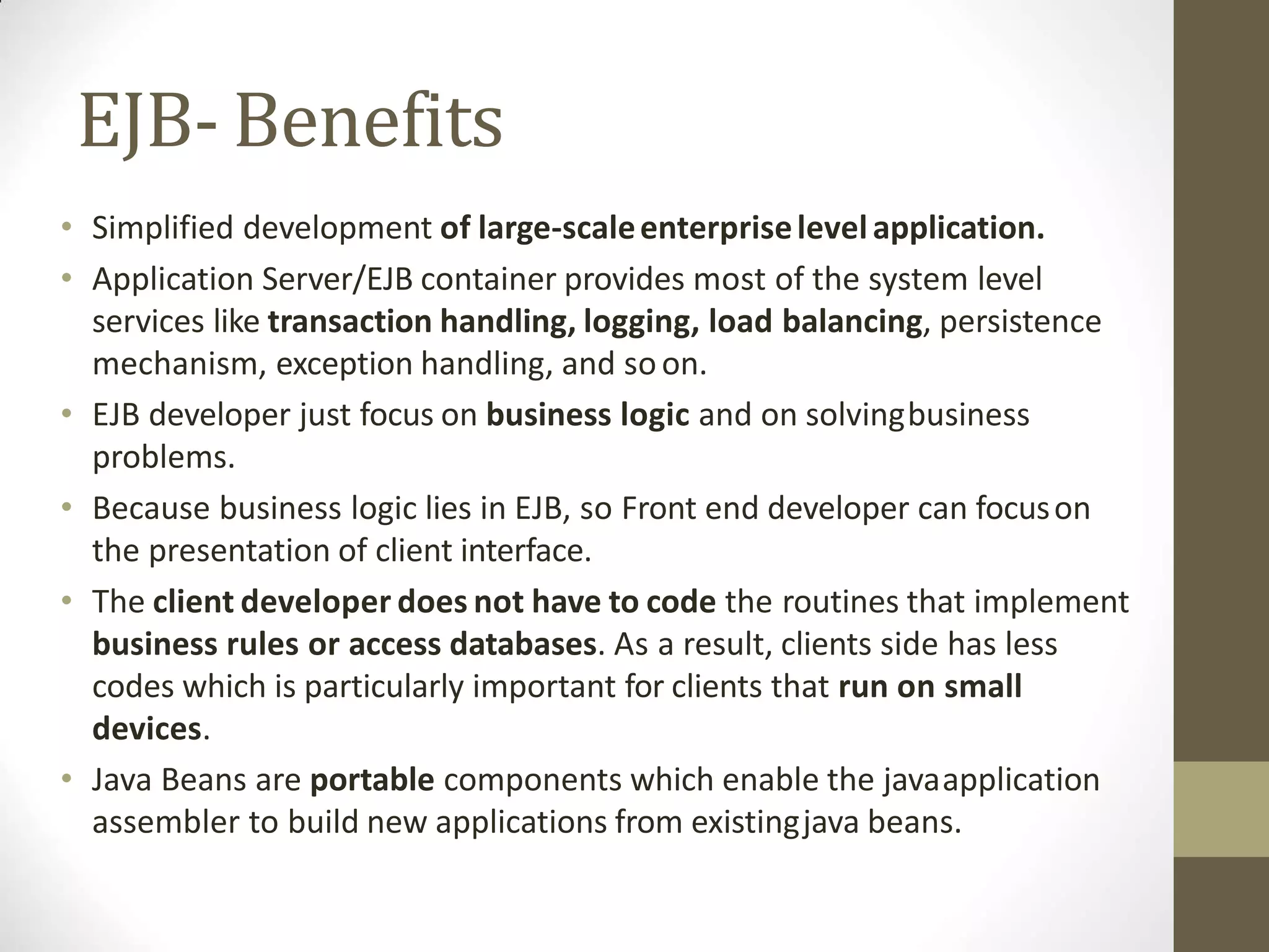 EJB- Benefits
• Simplified development of large-scaleenterpriselevelapplication.
• Application Server/EJB container provides most of the system level
services like transaction handling, logging, load balancing, persistence
mechanism, exception handling, and soon.
• EJB developer just focus on business logic and on solvingbusiness
problems.
• Because business logic lies in EJB, so Front end developer can focuson
the presentation of client interface.
• The client developer does not have to code the routines that implement
business rules or access databases. As a result, clients side has less
codes which is particularly important for clients that run on small
devices.
• Java Beans are portable components which enable the javaapplication
assembler to build new applications from existingjava beans.
 