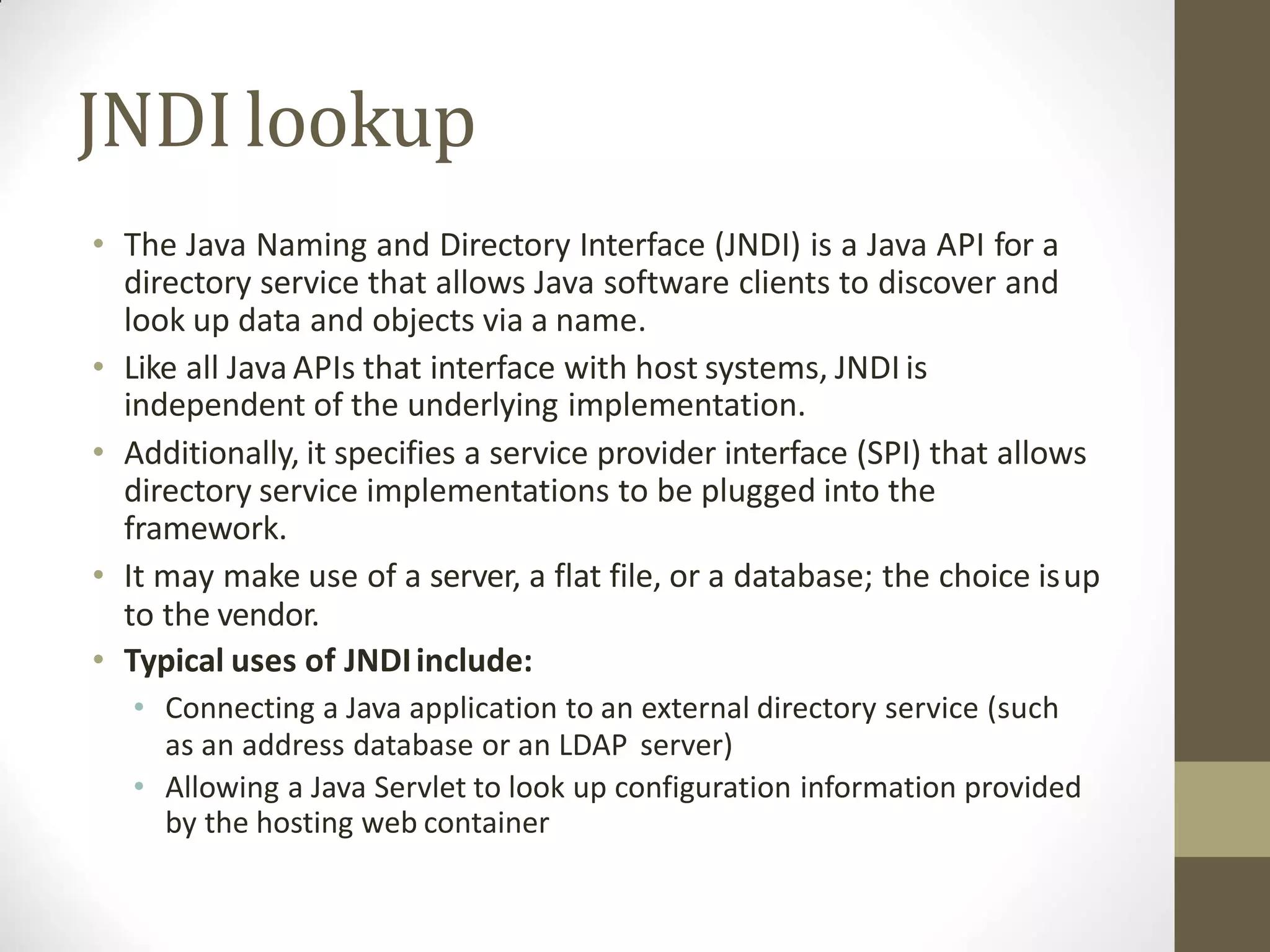 JNDIlookup
• The Java Naming and Directory Interface (JNDI) is a Java API for a
directory service that allows Java software clients to discover and
look up data and objects via a name.
• Like all Java APIs that interface with host systems, JNDI is
independent of the underlying implementation.
• Additionally, it specifies a service provider interface (SPI) that allows
directory service implementations to be plugged into the
framework.
• It may make use of a server, a flat file, or a database; the choice isup
to the vendor.
• Typical uses of JNDIinclude:
• Connecting a Java application to an external directory service (such
as an address database or an LDAP server)
• Allowing a Java Servlet to look up configuration information provided
by the hosting web container
 