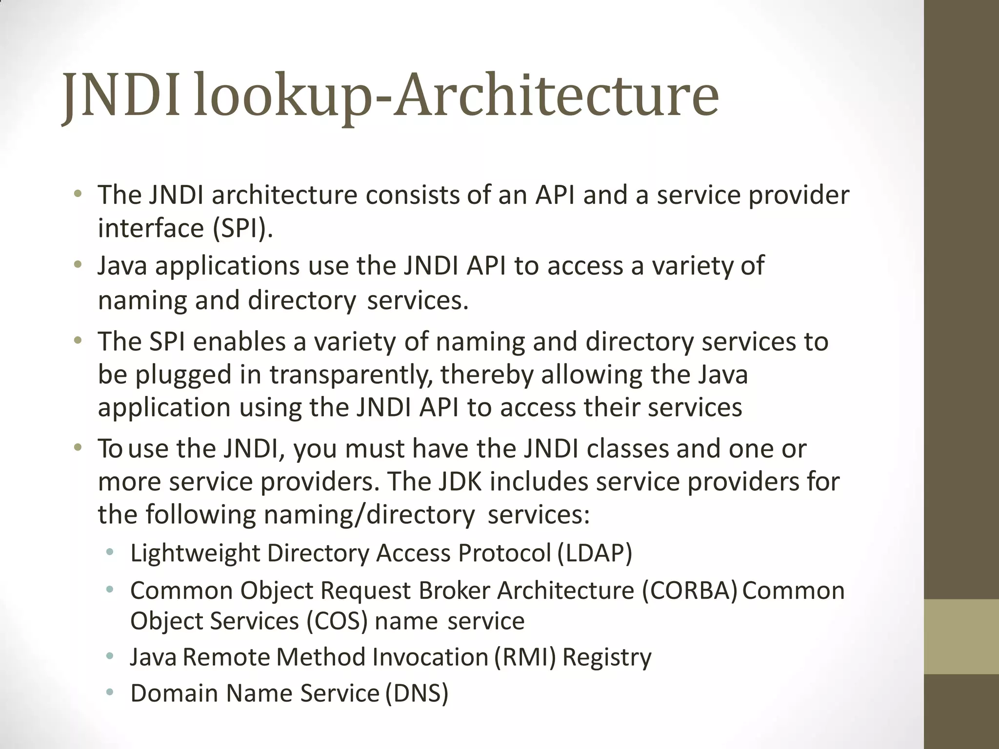 JNDIlookup-Architecture
• The JNDI architecture consists of an API and a service provider
interface (SPI).
• Java applications use the JNDI API to access a variety of
naming and directory services.
• The SPI enables a variety of naming and directory services to
be plugged in transparently, thereby allowing the Java
application using the JNDI API to access their services
• Touse the JNDI, you must have the JNDI classes and one or
more service providers. The JDK includes service providers for
the following naming/directory services:
• Lightweight Directory Access Protocol (LDAP)
• Common Object Request Broker Architecture (CORBA)Common
Object Services (COS) name service
• Java Remote Method Invocation (RMI) Registry
• Domain Name Service(DNS)
 