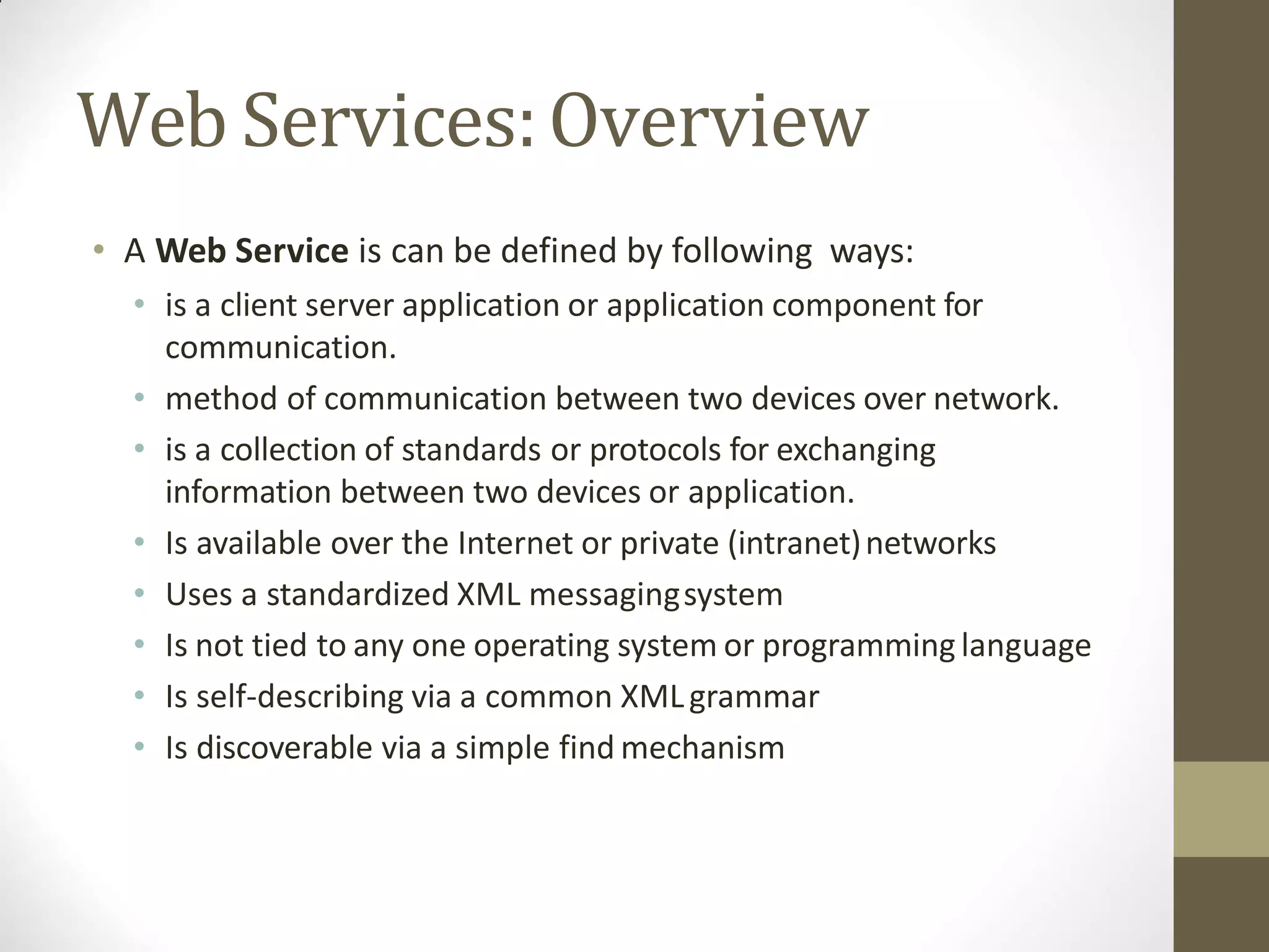 Web Services:Overview
• A Web Service is can be defined by following ways:
• is a client server application or application component for
communication.
• method of communication between two devices over network.
• is a collection of standards or protocols for exchanging
information between two devices or application.
• Is available over the Internet or private (intranet)networks
• Uses a standardized XML messagingsystem
• Is not tied to any one operating system or programming language
• Is self-describing via a common XMLgrammar
• Is discoverable via a simple find mechanism
 