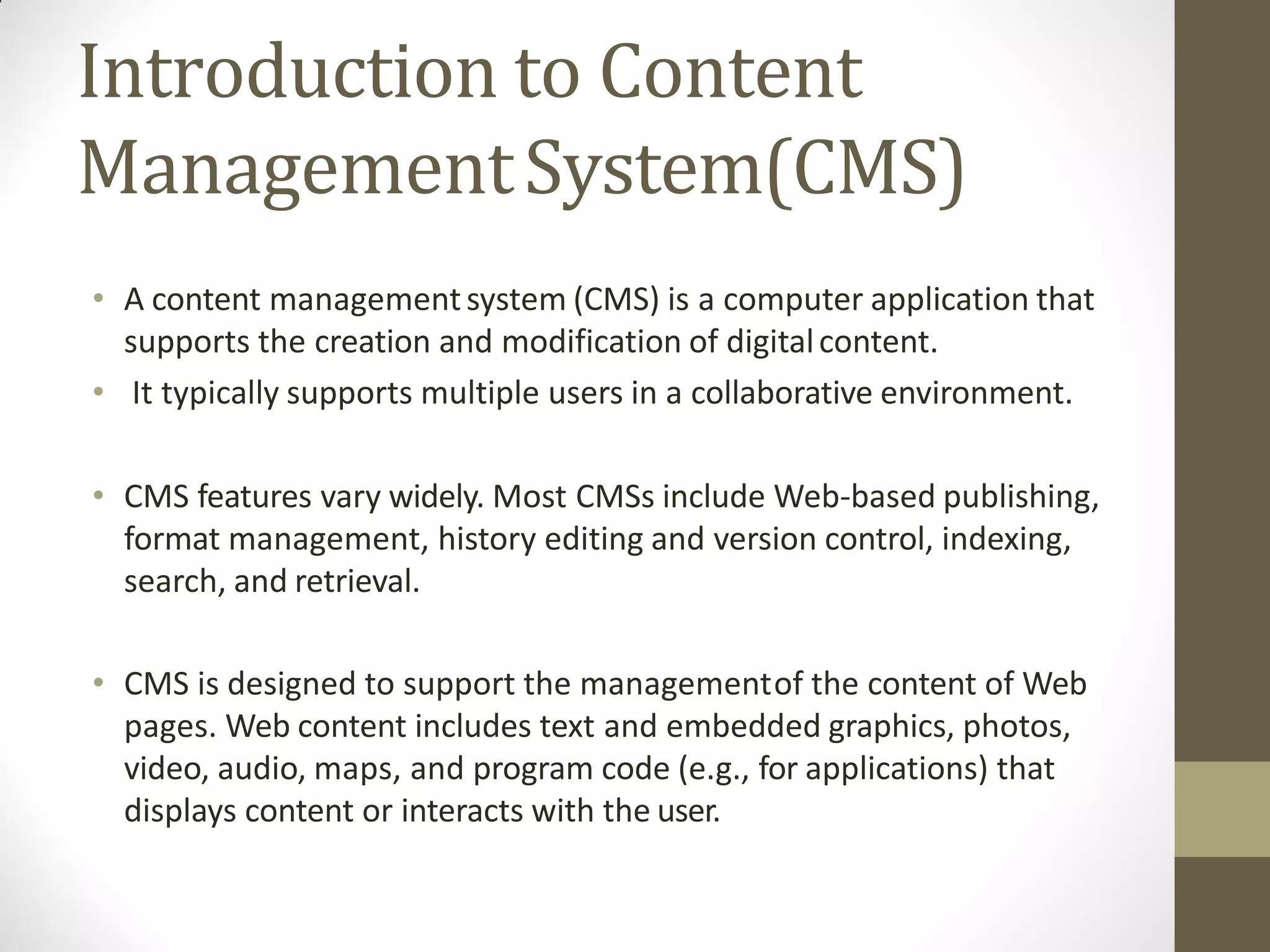 Introduction to Content
ManagementSystem(CMS)
• A content managementsystem (CMS) is a computer application that
supports the creation and modification of digitalcontent.
• It typically supports multiple users in a collaborative environment.
• CMS features vary widely. Most CMSs include Web-based publishing,
format management, history editing and version control, indexing,
search, and retrieval.
• CMS is designed to support the managementof the content of Web
pages. Web content includes text and embedded graphics, photos,
video, audio, maps, and program code (e.g., for applications) that
displays content or interacts with the user.
 