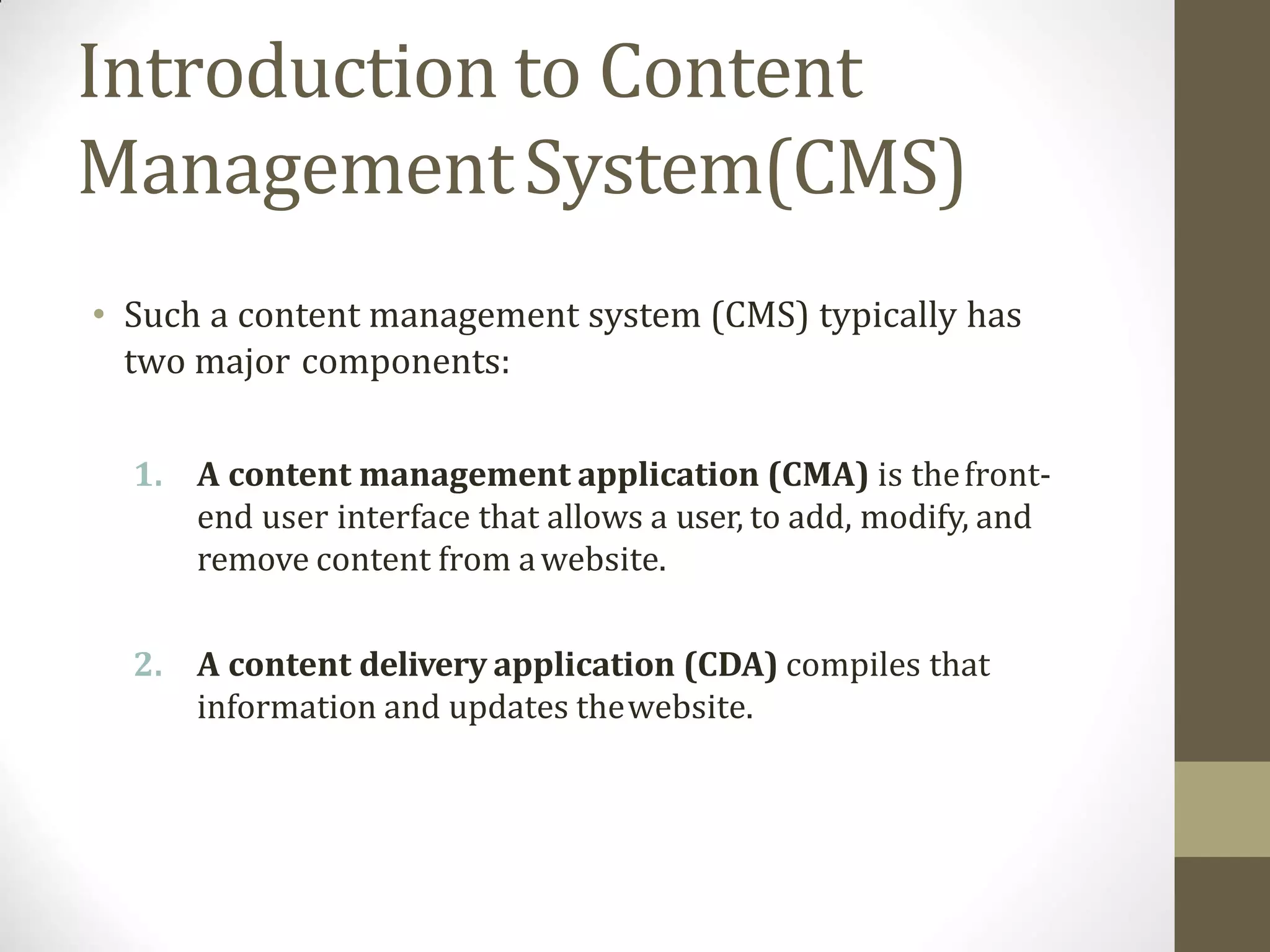 Introduction to Content
ManagementSystem(CMS)
• Such a content management system (CMS) typically has
two major components:
1. A content management application (CMA) is thefront-
end user interface that allows a user, to add, modify, and
remove content from awebsite.
2. A content delivery application (CDA) compiles that
information and updates thewebsite.
 